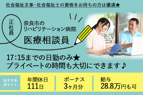 ≪奈良市/医療相談員/正社員≫17：15までの日勤のみ★月収例28.8万円♪年間休日111日！経験を活かせます♪社会福祉主事・社会福祉士の資格をお持ちの方は優遇★学校行事などでのお休みに配慮ありで子育てやご家庭との両立もバッチリ◎リハビリテーション病院で医療相談員のお仕事です☆ イメージ